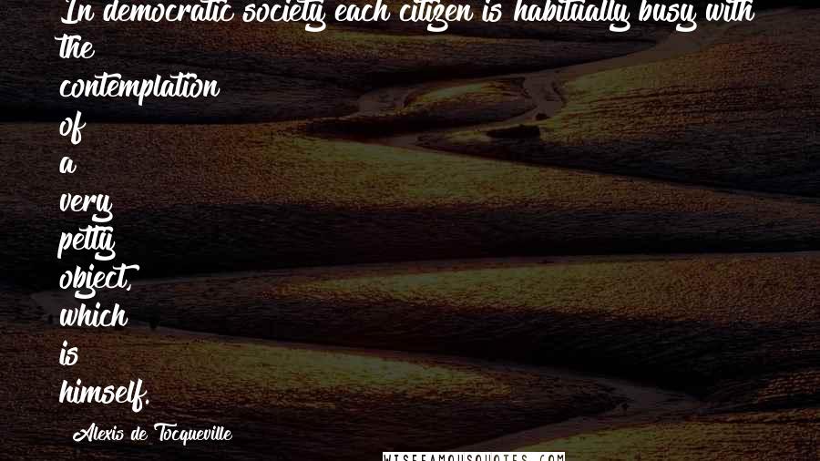 Alexis De Tocqueville Quotes: In democratic society each citizen is habitually busy with the contemplation of a very petty object, which is himself.