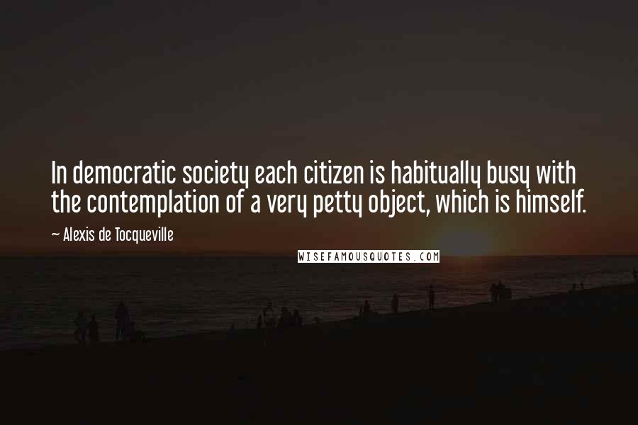 Alexis De Tocqueville Quotes: In democratic society each citizen is habitually busy with the contemplation of a very petty object, which is himself.