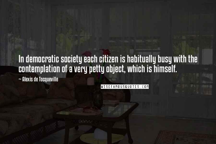 Alexis De Tocqueville Quotes: In democratic society each citizen is habitually busy with the contemplation of a very petty object, which is himself.