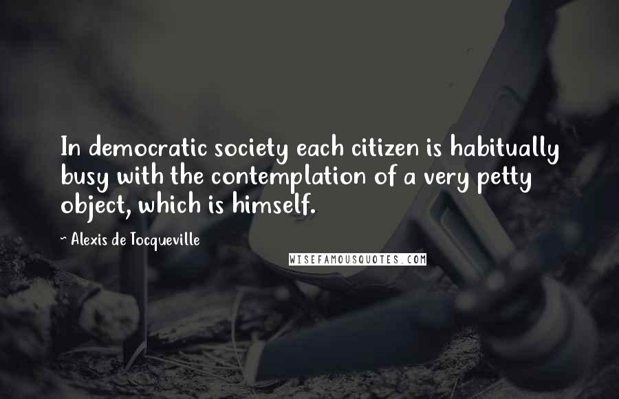 Alexis De Tocqueville Quotes: In democratic society each citizen is habitually busy with the contemplation of a very petty object, which is himself.