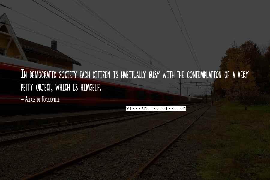 Alexis De Tocqueville Quotes: In democratic society each citizen is habitually busy with the contemplation of a very petty object, which is himself.