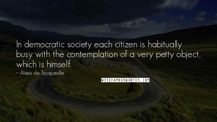 Alexis De Tocqueville Quotes: In democratic society each citizen is habitually busy with the contemplation of a very petty object, which is himself.