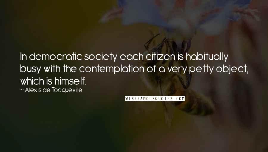 Alexis De Tocqueville Quotes: In democratic society each citizen is habitually busy with the contemplation of a very petty object, which is himself.