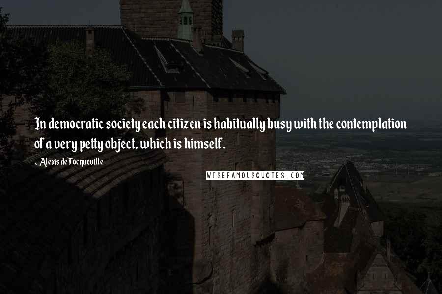 Alexis De Tocqueville Quotes: In democratic society each citizen is habitually busy with the contemplation of a very petty object, which is himself.