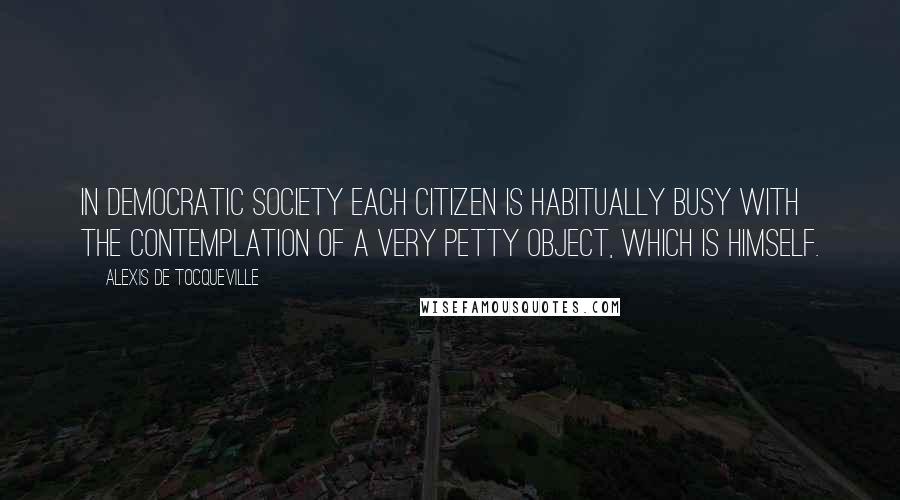 Alexis De Tocqueville Quotes: In democratic society each citizen is habitually busy with the contemplation of a very petty object, which is himself.