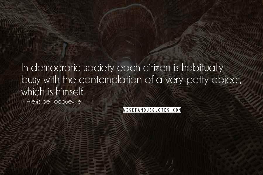 Alexis De Tocqueville Quotes: In democratic society each citizen is habitually busy with the contemplation of a very petty object, which is himself.