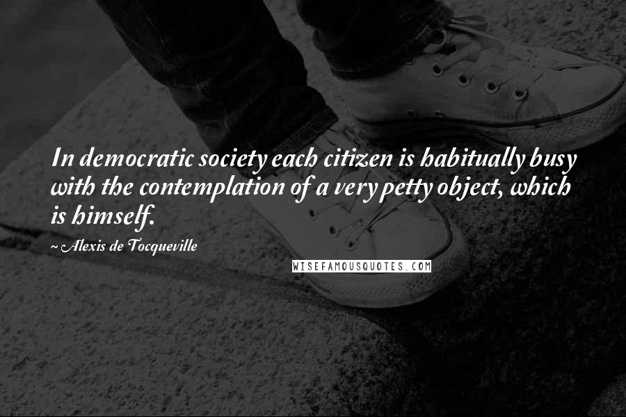 Alexis De Tocqueville Quotes: In democratic society each citizen is habitually busy with the contemplation of a very petty object, which is himself.