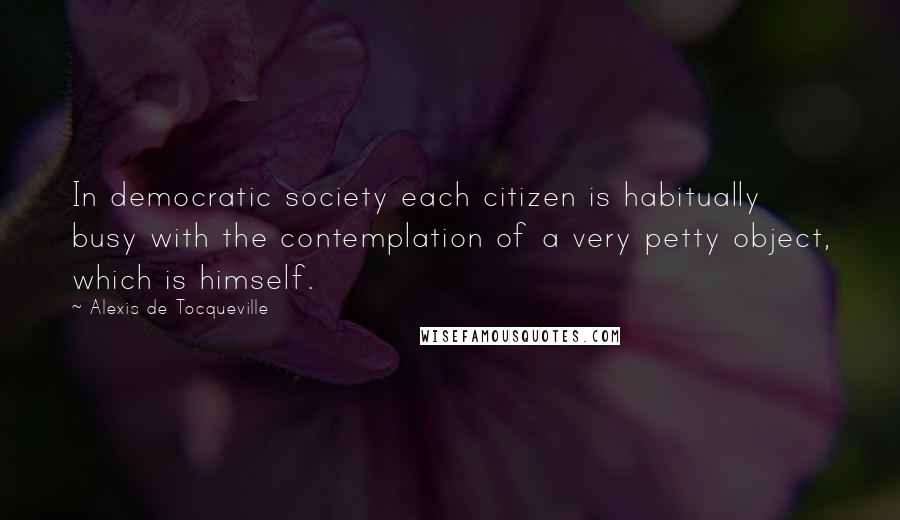 Alexis De Tocqueville Quotes: In democratic society each citizen is habitually busy with the contemplation of a very petty object, which is himself.