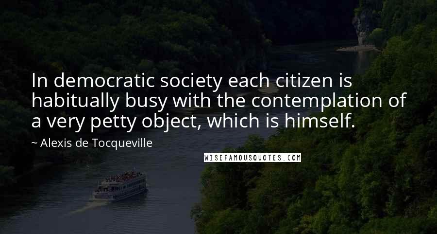 Alexis De Tocqueville Quotes: In democratic society each citizen is habitually busy with the contemplation of a very petty object, which is himself.