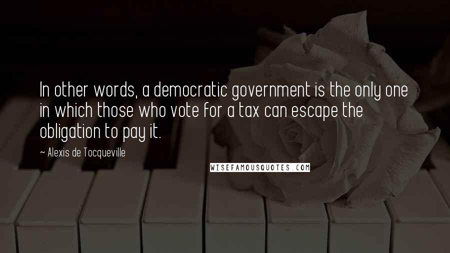 Alexis De Tocqueville Quotes: In other words, a democratic government is the only one in which those who vote for a tax can escape the obligation to pay it.