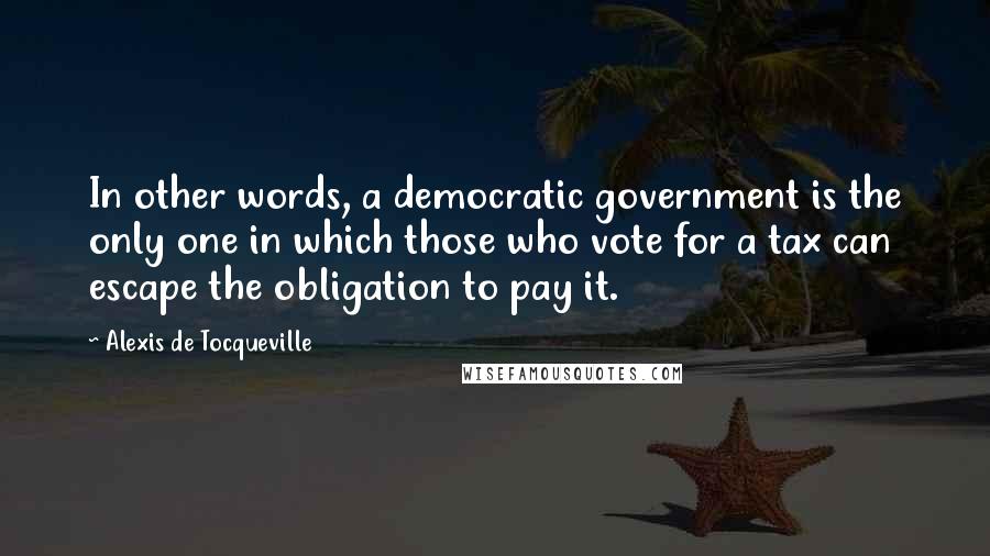 Alexis De Tocqueville Quotes: In other words, a democratic government is the only one in which those who vote for a tax can escape the obligation to pay it.