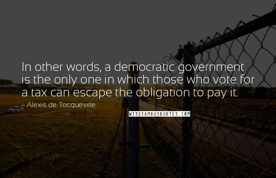 Alexis De Tocqueville Quotes: In other words, a democratic government is the only one in which those who vote for a tax can escape the obligation to pay it.