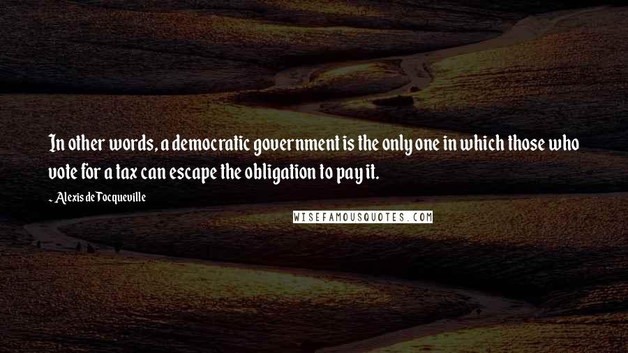 Alexis De Tocqueville Quotes: In other words, a democratic government is the only one in which those who vote for a tax can escape the obligation to pay it.