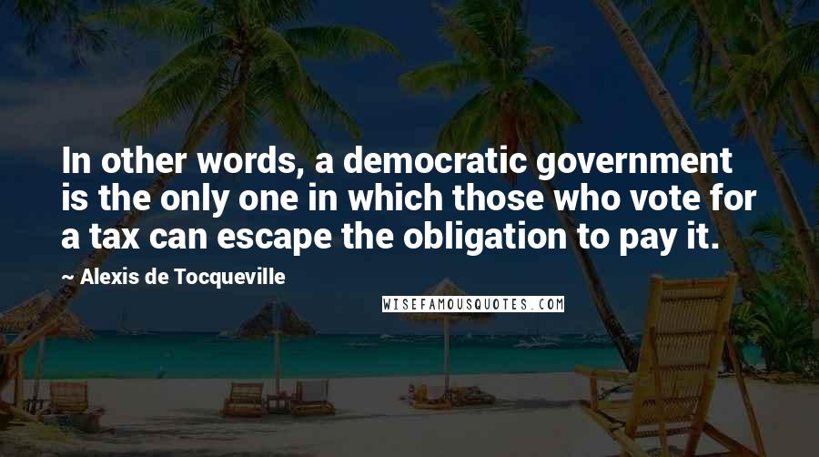 Alexis De Tocqueville Quotes: In other words, a democratic government is the only one in which those who vote for a tax can escape the obligation to pay it.