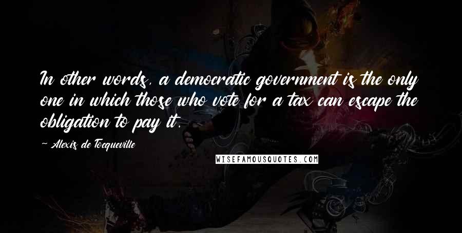 Alexis De Tocqueville Quotes: In other words, a democratic government is the only one in which those who vote for a tax can escape the obligation to pay it.