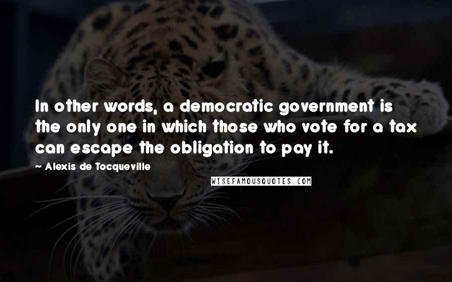 Alexis De Tocqueville Quotes: In other words, a democratic government is the only one in which those who vote for a tax can escape the obligation to pay it.