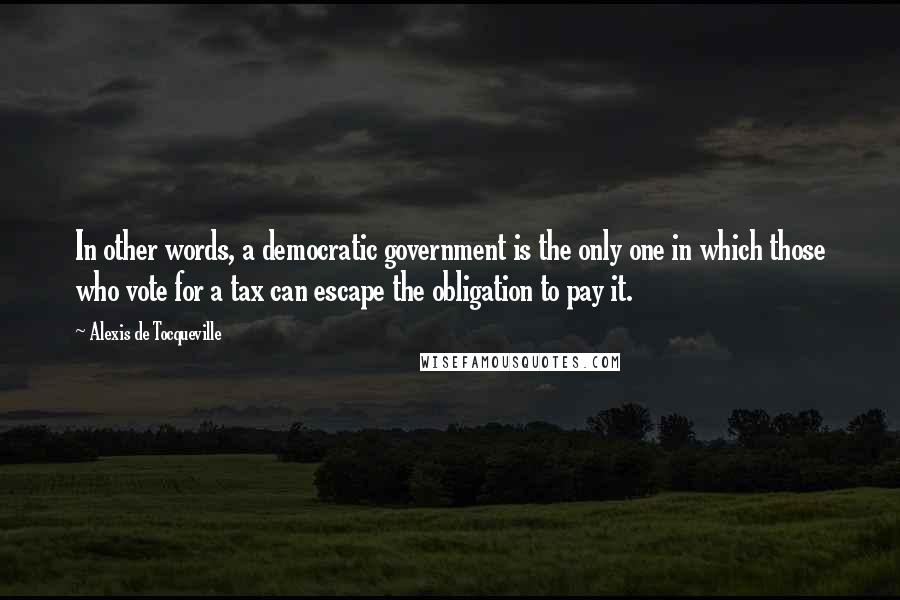 Alexis De Tocqueville Quotes: In other words, a democratic government is the only one in which those who vote for a tax can escape the obligation to pay it.