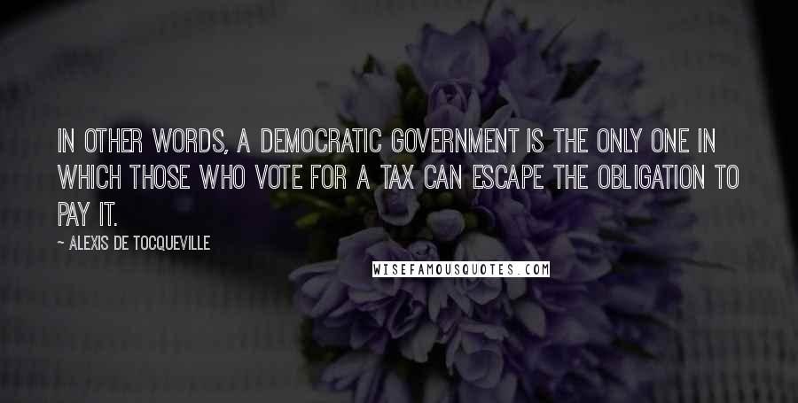 Alexis De Tocqueville Quotes: In other words, a democratic government is the only one in which those who vote for a tax can escape the obligation to pay it.