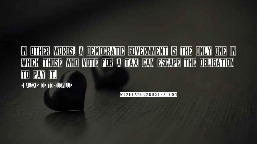 Alexis De Tocqueville Quotes: In other words, a democratic government is the only one in which those who vote for a tax can escape the obligation to pay it.