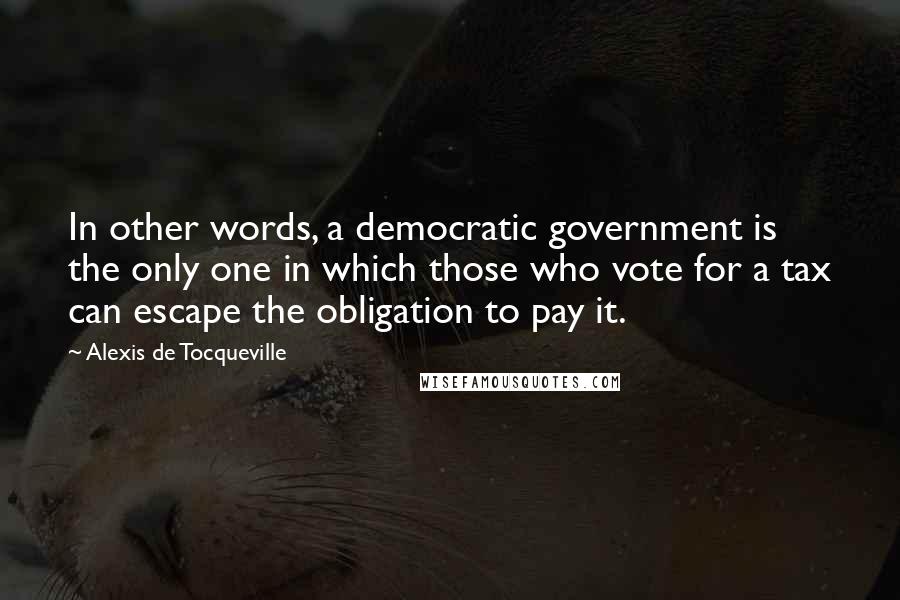 Alexis De Tocqueville Quotes: In other words, a democratic government is the only one in which those who vote for a tax can escape the obligation to pay it.