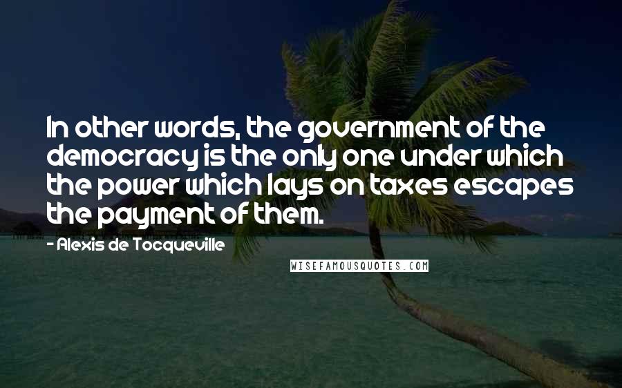 Alexis De Tocqueville Quotes: In other words, the government of the democracy is the only one under which the power which lays on taxes escapes the payment of them.