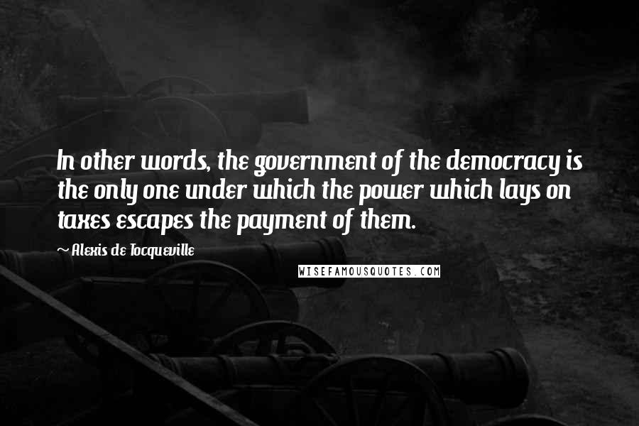 Alexis De Tocqueville Quotes: In other words, the government of the democracy is the only one under which the power which lays on taxes escapes the payment of them.