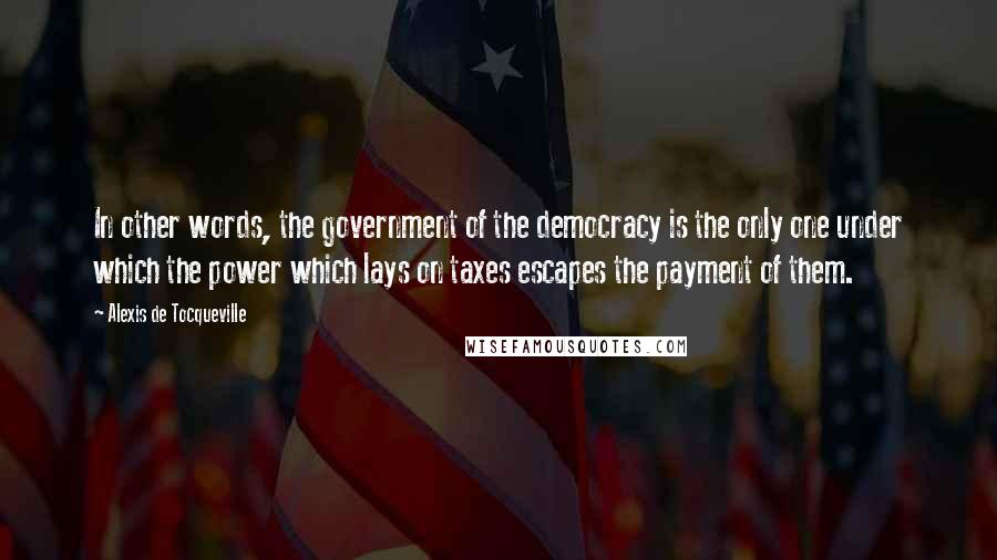 Alexis De Tocqueville Quotes: In other words, the government of the democracy is the only one under which the power which lays on taxes escapes the payment of them.