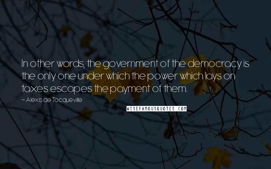 Alexis De Tocqueville Quotes: In other words, the government of the democracy is the only one under which the power which lays on taxes escapes the payment of them.