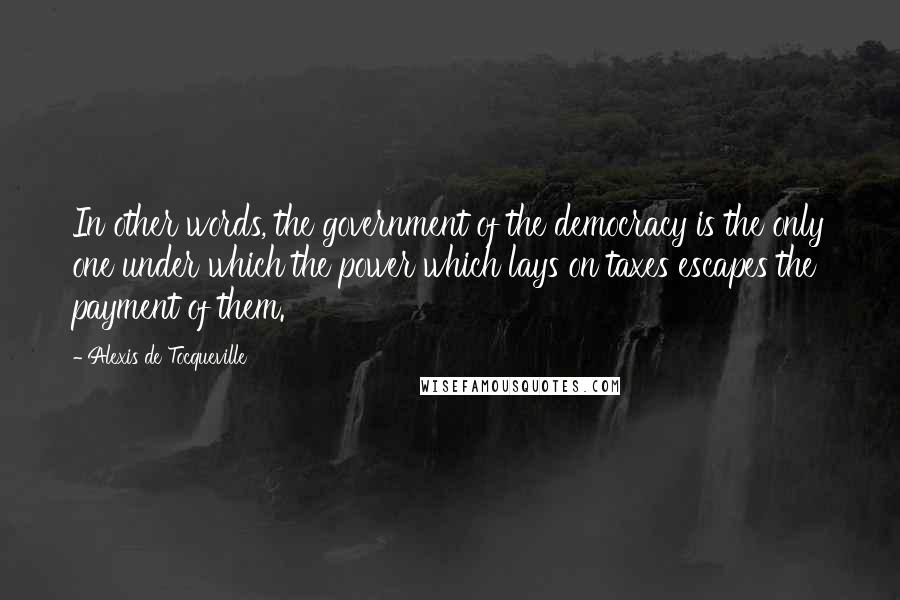 Alexis De Tocqueville Quotes: In other words, the government of the democracy is the only one under which the power which lays on taxes escapes the payment of them.