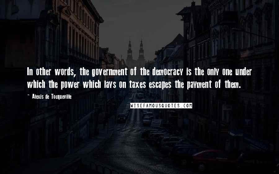 Alexis De Tocqueville Quotes: In other words, the government of the democracy is the only one under which the power which lays on taxes escapes the payment of them.