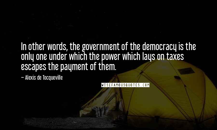 Alexis De Tocqueville Quotes: In other words, the government of the democracy is the only one under which the power which lays on taxes escapes the payment of them.