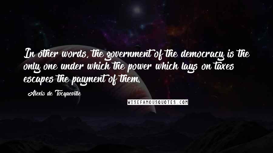 Alexis De Tocqueville Quotes: In other words, the government of the democracy is the only one under which the power which lays on taxes escapes the payment of them.