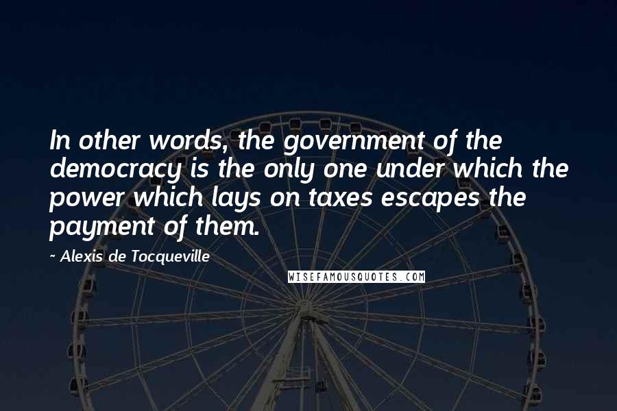 Alexis De Tocqueville Quotes: In other words, the government of the democracy is the only one under which the power which lays on taxes escapes the payment of them.