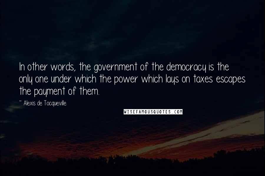 Alexis De Tocqueville Quotes: In other words, the government of the democracy is the only one under which the power which lays on taxes escapes the payment of them.