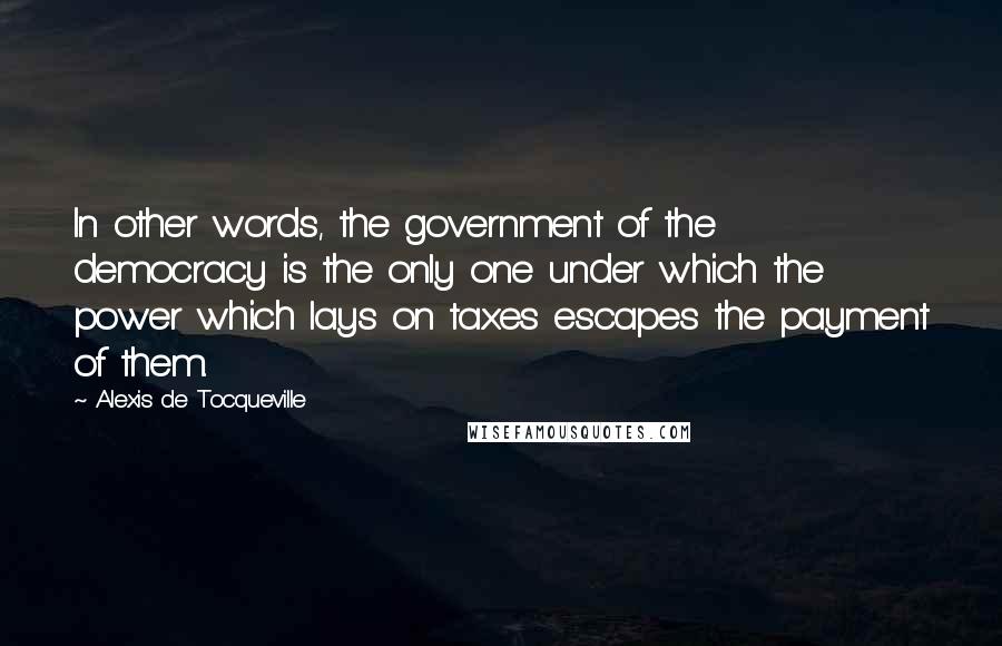 Alexis De Tocqueville Quotes: In other words, the government of the democracy is the only one under which the power which lays on taxes escapes the payment of them.