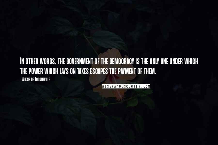 Alexis De Tocqueville Quotes: In other words, the government of the democracy is the only one under which the power which lays on taxes escapes the payment of them.