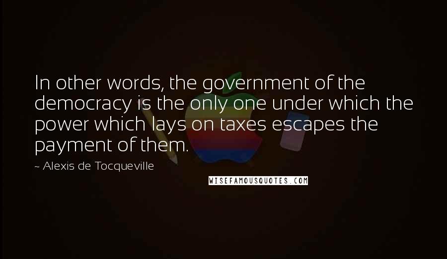 Alexis De Tocqueville Quotes: In other words, the government of the democracy is the only one under which the power which lays on taxes escapes the payment of them.