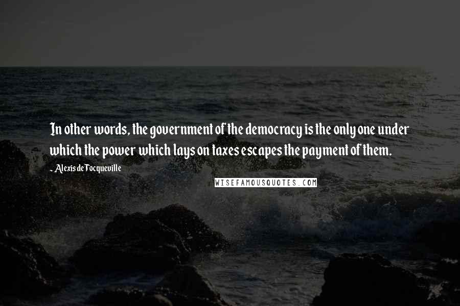 Alexis De Tocqueville Quotes: In other words, the government of the democracy is the only one under which the power which lays on taxes escapes the payment of them.