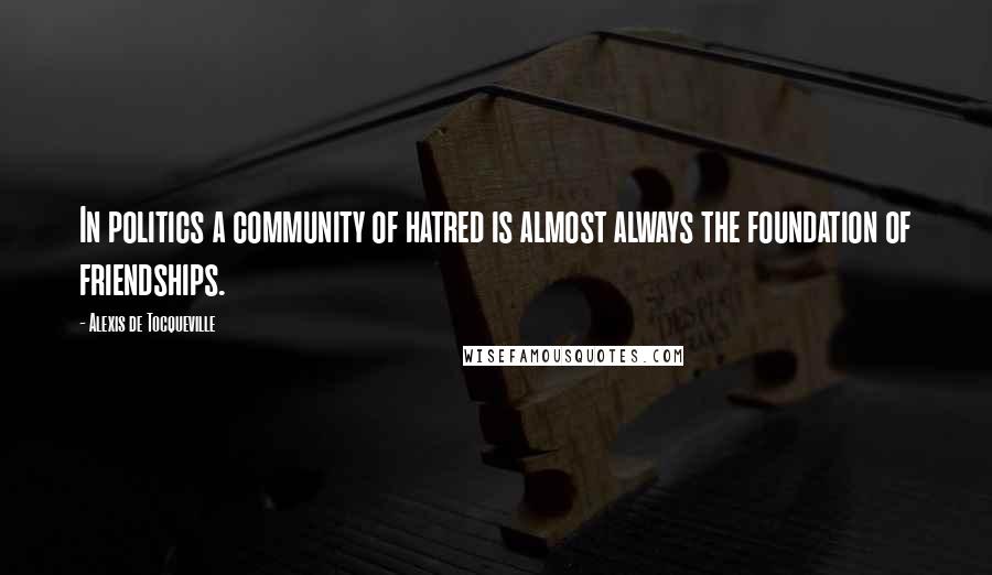 Alexis De Tocqueville Quotes: In politics a community of hatred is almost always the foundation of friendships.