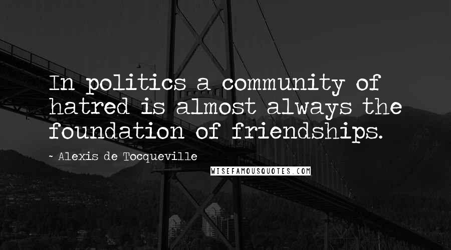 Alexis De Tocqueville Quotes: In politics a community of hatred is almost always the foundation of friendships.