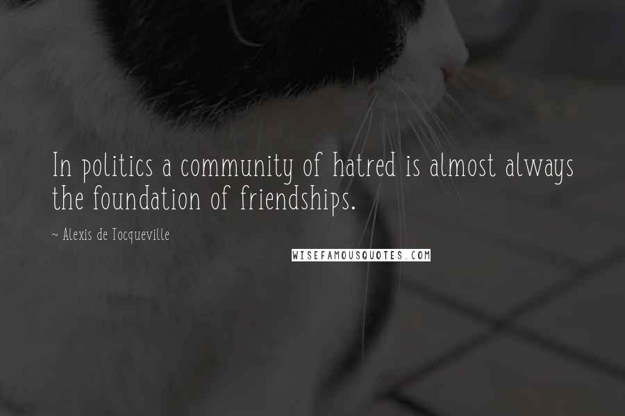 Alexis De Tocqueville Quotes: In politics a community of hatred is almost always the foundation of friendships.