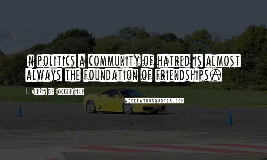 Alexis De Tocqueville Quotes: In politics a community of hatred is almost always the foundation of friendships.