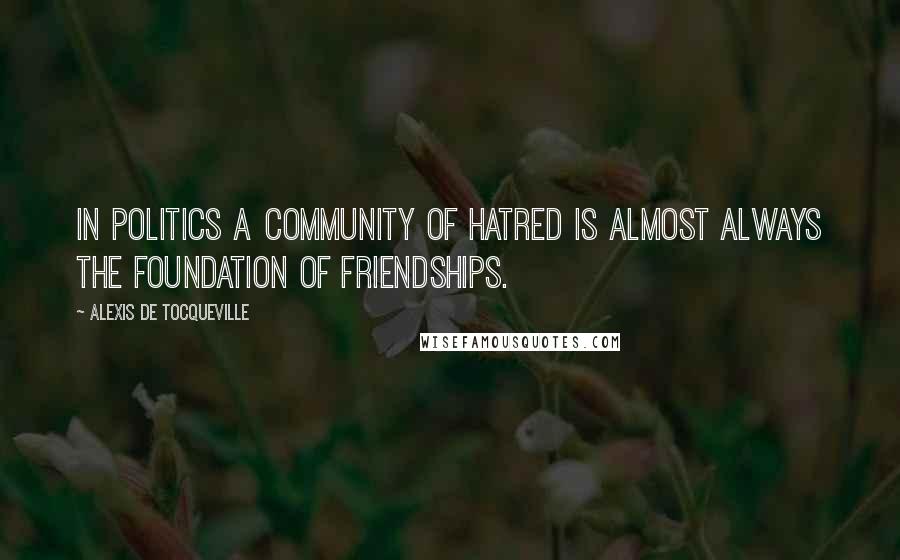 Alexis De Tocqueville Quotes: In politics a community of hatred is almost always the foundation of friendships.