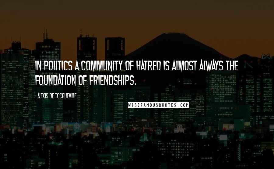 Alexis De Tocqueville Quotes: In politics a community of hatred is almost always the foundation of friendships.