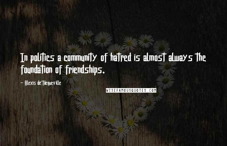 Alexis De Tocqueville Quotes: In politics a community of hatred is almost always the foundation of friendships.