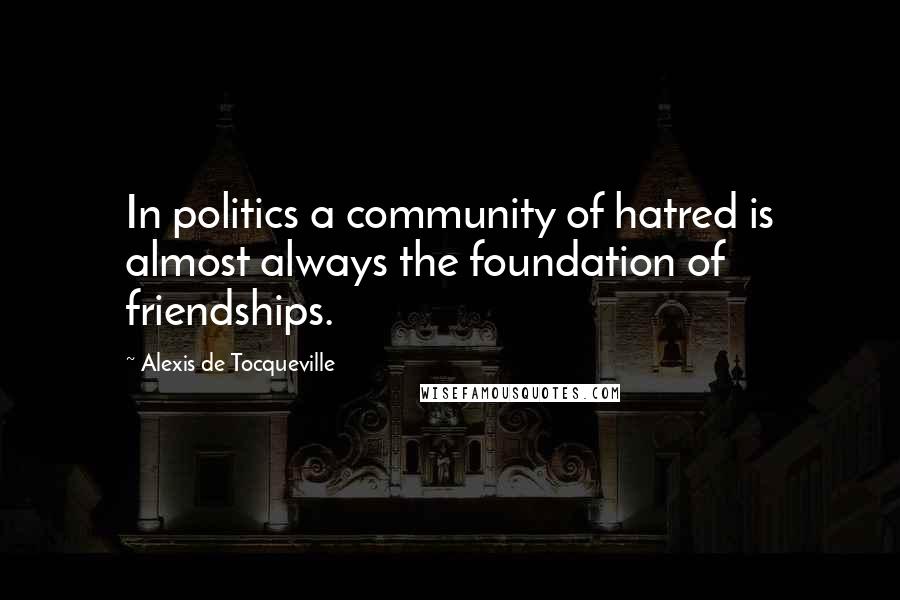 Alexis De Tocqueville Quotes: In politics a community of hatred is almost always the foundation of friendships.