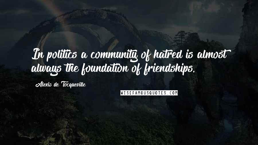 Alexis De Tocqueville Quotes: In politics a community of hatred is almost always the foundation of friendships.