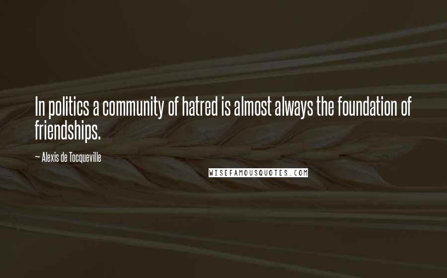 Alexis De Tocqueville Quotes: In politics a community of hatred is almost always the foundation of friendships.