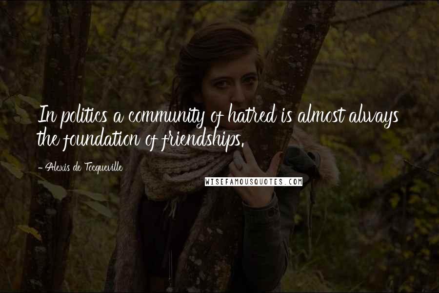 Alexis De Tocqueville Quotes: In politics a community of hatred is almost always the foundation of friendships.
