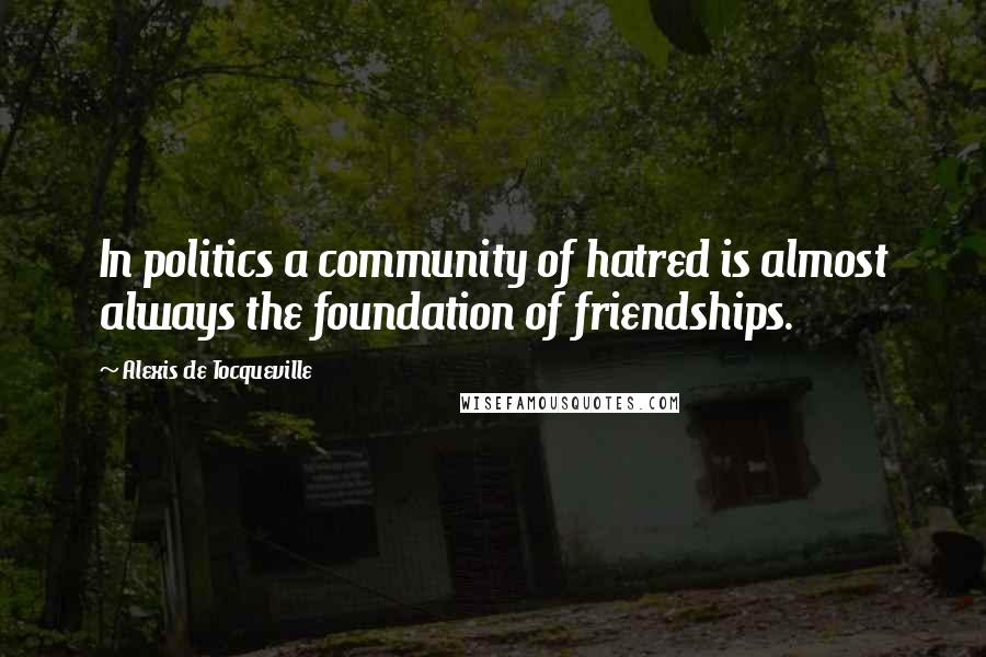 Alexis De Tocqueville Quotes: In politics a community of hatred is almost always the foundation of friendships.